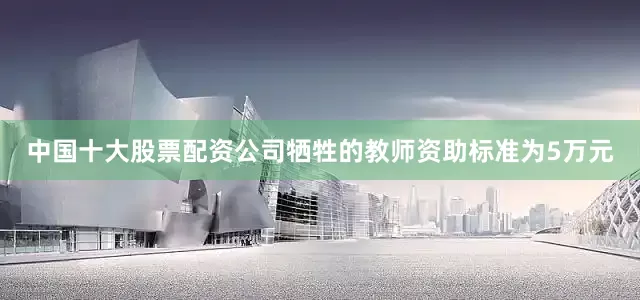 中国十大股票配资公司牺牲的教师资助标准为5万元