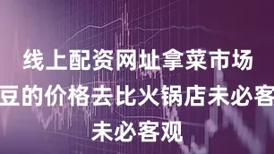 线上配资网址拿菜市场土豆的价格去比火锅店未必客观