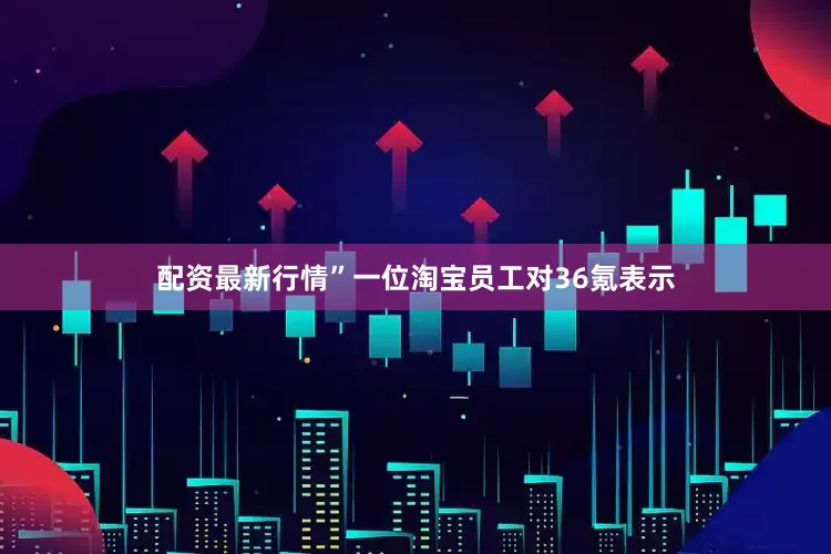 配资最新行情”一位淘宝员工对36氪表示