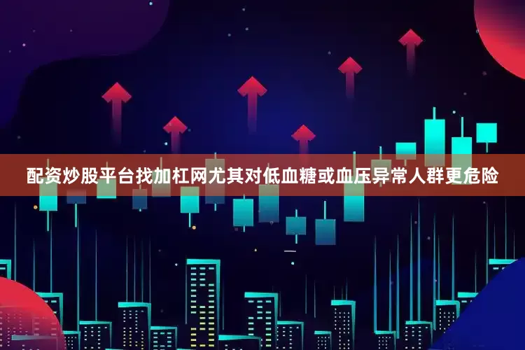 配资炒股平台找加杠网尤其对低血糖或血压异常人群更危险