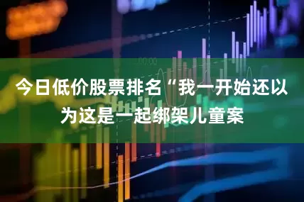 今日低价股票排名“我一开始还以为这是一起绑架儿童案