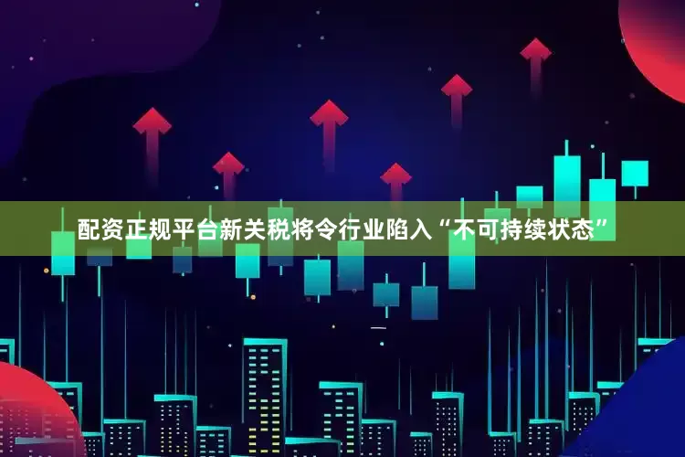 配资正规平台新关税将令行业陷入“不可持续状态”