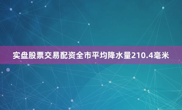 实盘股票交易配资全市平均降水量210.4毫米