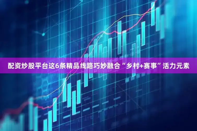配资炒股平台这6条精品线路巧妙融合“乡村+赛事”活力元素
