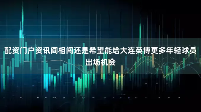 配资门户资讯阎相闯还是希望能给大连英博更多年轻球员出场机会