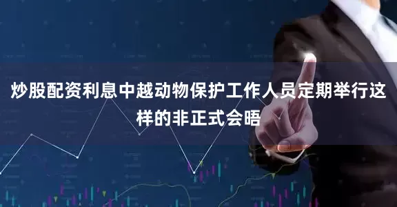 炒股配资利息中越动物保护工作人员定期举行这样的非正式会晤
