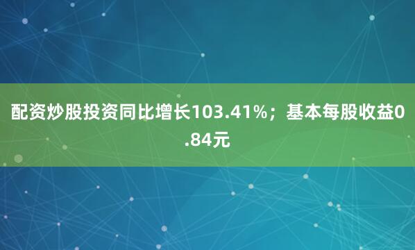 配资炒股投资同比增长103.41%；基本每股收益0.84元