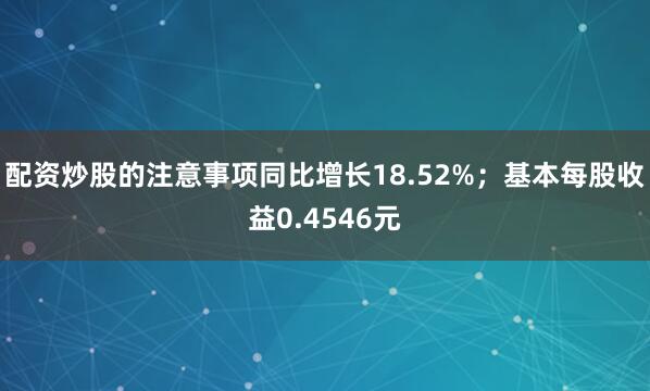 配资炒股的注意事项同比增长18.52%；基本每股收益0.4546元