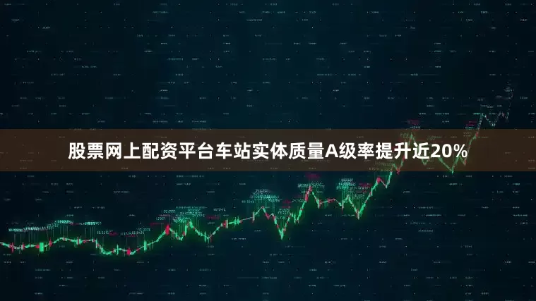股票网上配资平台车站实体质量A级率提升近20%